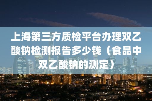 上海第三方质检平台办理双乙酸钠检测报告多少钱（食品中双乙酸钠的测定）