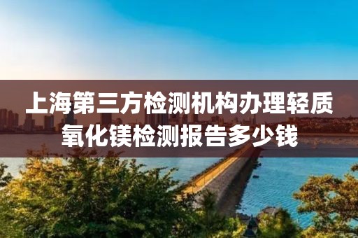 上海第三方检测机构办理轻质氧化镁检测报告多少钱