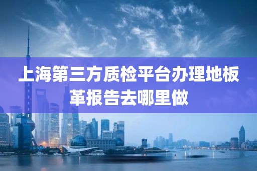 上海第三方质检平台办理地板革报告去哪里做