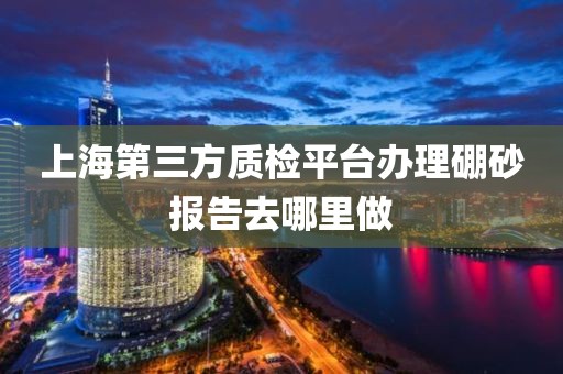 上海第三方质检平台办理硼砂报告去哪里做