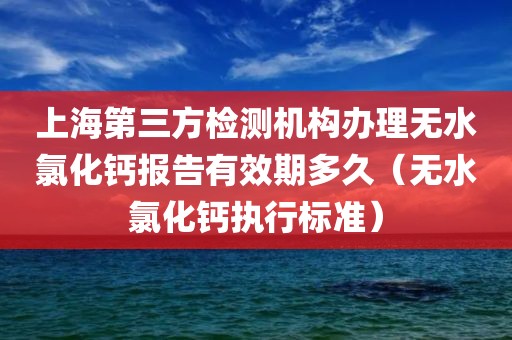 上海第三方检测机构办理无水氯化钙报告有效期多久（无水氯化钙执行标准）