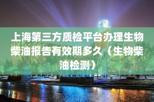 上海第三方质检平台办理生物柴油报告有效期多久（生物柴油检测）