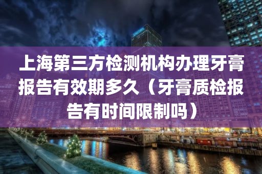 上海第三方检测机构办理牙膏报告有效期多久（牙膏质检报告有时间限制吗）